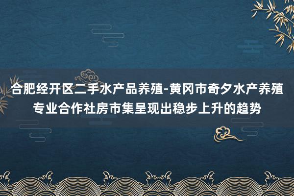合肥经开区二手水产品养殖-黄冈市奇夕水产养殖专业合作社房市集呈现出稳步上升的趋势