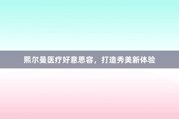 熙尔曼医疗好意思容，打造秀美新体验
